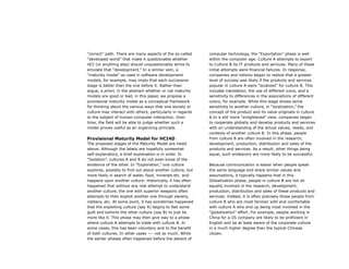 “correct” path. There are many aspects of the so-called
“developed world” that make it questionable whether
HCI (or anything else) should unquestionably strive to
emulate that “development.” In a similar vein, a
“maturity model” as used in software development
models, for example, may imply that each successive
stage is better than the one before it. Rather than
argue, a priori, in the abstract whether or not maturity
models are good or bad, in this paper, we propose a
provisional maturity model as a conceptual framework
for thinking about the various ways that one society or
culture may interact with others, particularly in regards
to the subject of human-computer interaction. Over
time, the field will be able to judge whether such a
model proves useful as an organizing principle.
Provisional Maturity Model for HCI4D
The proposed stages of the Maturity Model are listed
above. Although the labels are hopefully somewhat
self-explanatory, a brief explanation is in order. In
“Isolation”, cultures A and B do not even know of the
existence of the other. In “Exploration,” one culture
explores, possibly to find out about another culture, but
more likely in search of water, food, minerals etc. and
happens upon another culture. Historically, it has often
happened that without any real attempt to understand
another culture, the one with superior weapons often
attempts to then exploit another one through slavery,
robbery, etc. At some point, it has sometimes happened
that the exploiting culture (say A) begins to feel some
guilt and exhorts the other culture (say B) to just be
more like it. This phase may then give way to a phase
where culture A attempts to trade with culture B. In
some cases, this has been voluntary and to the benefit
of both cultures. In other cases —- not so much. While
the earlier phases often happened before the advent of
computer technology, the “Exportation” phase is well
within the computer age. Culture A attempts to export
to Culture B its IT products and services. Many of these
initial attempts were financial failures. In response,
companies and nations began to realize that a greater
level of success was likely if the products and services
popular in culture A were “localized” for culture B. This
includes translation, the use of different icons, and a
sensitivity to differences in the associations of different
colors, for example. While this stage shows some
sensitivity to another culture, in “localization,” the
concept of the product and its value originate in culture
A.In a still more “enlightened” view, companies began
to cooperate globally and develop products and services
with an understanding of the actual values, needs, and
contexts of another culture B. In this phase, people
from culture B are often involved in the research,
development, production, distribution and sales of the
products and services. As a result, other things being
equal, such endeavors are more likely to be successful.
Because communication is easier when people speak
the same language and share similar values and
assumptions, it typically happens that in this
Globalization phase, people in culture B are not all
equally involved in the research, development,
production, distribution and sales of these products and
services. Indeed, it is often precisely those people from
culture B who are most familiar with and comfortable
with culture A who end up being most involved in the
“globalization” effort. For example, people working in
China for a US company are likely to be proficient in
English and be at least aware of the corporate culture
in a much higher degree than the typical Chinese
citizen.
 