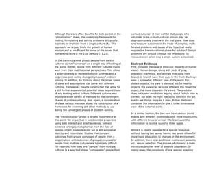 Although there are often benefits for both parties in the
“globalization” phase, the underlying framework for
finding, formulating and solving problems is typically
explicitly or implicitly from a single culture (A). This
approach, we argue, limits the growth of human
wisdom and is insufficient for some of the issues that
humankind faces in the 21st century [13,23].
In the transmutational phase, people from various
cultures do not “converge” on a single way of looking at
the world. Rather, people from different cultures mainly
work from their root historical perspectives. This allows
a wider diversity of representational schemes and a
larger idea pool during divergent phases of problem
solving. In addition, by thinking about the larger space
of ideas and assumptions that come with different
cultures, frameworks may be constructed that allow for
a still further expansion of potential ideas beyond those
of any existing actual culture. Different cultures also
provide a wider variety of methods for the convergent
phases of problem solving. And, again, a consideration
of these various methods allows the construction of a
framework for inventing still other methods to use
during the convergent phases of problem solving.
The “transmutation” phase is largely hypothetical at
this point. We argue that it has desirable properties
using both indirect and direct evidence. Indirect
evidence is largely metaphorical from the field of
biology. Direct evidence exists but is still somewhat
sketchy and incomplete. Studies that compare
outcomes from groups composed of people from a
single culture with outcomes of groups composed of
people from multiple cultures are logistically difficult.
For example, how does one “sample” from multiple
cultures in a way that draws “comparable” people from
various cultures? It may well be that people who
volunteer to be in multi-cultural groups may be
disproportionally creative in the first place. How does
one measure outcomes in the kinds of complex, multi-
faceted problems and issues of the type that really
require the transmutational phase for solution? Design
problems are difficult (though not impossible) to
measure even when only a single culture is involved.
Indirect Evidence
First, consider the base of binocular disparity in human
vision. Human beings, along with birds of prey,
predatory mammals, and animals that jump from
branch to branch have their eyes in the front. Each eye
sees a somewhat different view of the world. For
distant objects, the view is identical but for nearby
objects, the views can be quite different The closer the
object, the more disparate the views. The predator
does not spend much time arguing about “which view is
correct” nor does the right eye try to convince the left
eye to see things more as it does. Rather the brain
combines the information to give a three dimensional
view of the external world.
In a similar fashion, the two ears hear various sound
events with different loudnesses and, more importantly,
with different times of arrival. The brain uses this
information to localize sound in three space.
While it is clearly possible for a species to evolve
without having two sexes, having two sexes allows for
more rapid adaptation to changes in the environment.
In addition, there is an additional mechanism possible;
viz., sexual selection. The process of choosing a mate
introduces another level of possible adaptation. In
many cases, the complexity of one species adapting
 