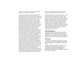 problems. It is here that we might expect to find the
greatest leverage from this approach.
The socio-technical Pattern, “Who Speaks for Wolf?”
illustrates this point [16,17]. This Pattern is based on a
story transcribed from the Iroquois by Paula Underwood
[26]. Briefly, in the story, there was a man in the tribe
named “Wolf” because he made it his life’s work to
understand wolves. While he and a number of other
braves were away on an extended hunting expedition,
the tribal council decided they were over-using the
resources in one area and they had to move. They sent
out scouts and held a council to determine the place to
move to. Some months after moving, however, they
discovered that they had moved into the spring
breeding ground of the wolves. The wolves were
stealing their drying meat and threatening the children.
Now, they had another council meeting. Should they
destroy the wolves? Or, post guards? Or, move again?
They finally decided to move again, but they also said,
“How can we avoid making such a mistake in the
future?” Someone said, “If Wolf would have been here
at our previous council meeting, he would have told us
not to move here.” They agreed that thenceforeward,
they would always ask, “Who speaks for Wolf?” to
consider whether their were any missing perspectives.
In this case, the missing perspective was in finding a
problem. The tribe was not even aware that there was
a problem. We can extend this idea to include, not only
perspectives that actually exist within our “tribe” but
also to include hypothetical viewpoints of interest. This
was the inspiration of the “Board of Directors”
prototype referred to earlier. In that case, the “Board”
was meant to remind the user of actual people who had
interesting and unique perspectives. There is no reason
one could not expand this to include characters from
fiction or characters specifically constructed to have
uniquely useful perspectives for a given situation.
Humankind evolved for millions of years mostly in small
close-knit tribes where people shared goods, chores,
and information. The concept of an “in-group” was
probably useful at this time. Today, there is a huge and
growing interdependence across the globe. We need to
develop new ways of finding, formulating and solving
problems. Interacting and working across different
languages and cultures provides challenges. In this
paper, however, I argue that such differences may also
provide the beginnings of solutions to humanity’s most
urgent and complex problems. Further explorations
along these lines can be found in the
following[18,20,21,22,24,25].
Acknowledgements
I would like to thank all the participants in previous
workshops on cross-cultural issues in HCI [18] as well
as HCI4D [2,4,7,9]. I would also like to thank Paula
Underwood for transcribing some of the oral history and
learnings of her branch of the Iroquois into English[27].
References
[1] Ashcraft, C. & Breitzman, A. (2007). Who invents
IT? An analysis of women’s participation in information
technology patenting. Technical Report, NCWIT. March,
2007.
[2] Best, M., Deardon, A., Dray, S., Light, A., Thomas,
J.C., Buckhalter, C., Greenblatt, D., Krishnan, S.,
Sambasivan, N. (2007). Sharing perspectives on
community centered design and international
development. Human-Computer Interaction, INTERACT
2007. New York: Springer.
 