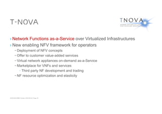 ACM SIGCOMM Tutorial | 2016-08-22 | Page 10
T-NOVA
› Network Functions as-a-Service over Virtualized Infrastructures
› New enabling NFV framework for operators
– Deployment of NFV concepts
– Offer to customer value-added services
– Virtual network appliances on-demand as-a-Service
– Marketplace for VNFs and services
› Third party NF development and trading
– NF resource optimization and elasticity
 