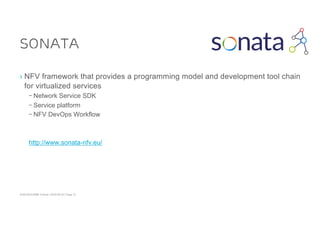 ACM SIGCOMM Tutorial | 2016-08-22 | Page 13
SONATA
› NFV framework that provides a programming model and development tool chain
for virtualized services
– Network Service SDK
– Service platform
– NFV DevOps Workflow
http://www.sonata-nfv.eu/
 