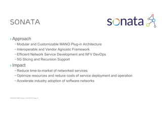 ACM SIGCOMM Tutorial | 2016-08-22 | Page 15
SONATA
› Approach
– Modular and Customizable MANO Plug-in Architecture
– Interoperable and Vendor Agnostic Framework
– Efficient Network Service Development and NFV DevOps
– 5G Slicing and Recursion Support
› Impact
– Reduce time-to-market of networked services
– Optimize resources and reduce costs of service deployment and operation
– Accelerate industry adoption of software networks
 
