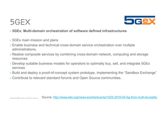 ACM SIGCOMM Tutorial | 2016-08-22 | Page 19
5GEx
› 5GEx: Multi-domain orchestration of software defined infrastructures
› 5GEx main mission and plans
› Enable business and technical cross-domain service orchestration over multiple
administrations,
› Realize composite services by combining cross-domain network, computing and storage
resources
› Develop suitable business models for operators to optimally buy, sell, and integrate 5GEx
services
› Build and deploy a proof-of-concept system prototype, implementing the “Sandbox Exchange”
› Contribute to relevant standard forums and Open Source communities.
Source: http://www.etsi.org/news-events/events/1025-2016-04-5g-from-myth-to-reality
 