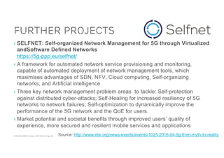 ACM SIGCOMM Tutorial | 2016-08-22 | Page 38
Further Projects
› SELFNET: Self-organized Network Management for 5G through Virtualized
andSoftware Defined Networks
https://5g-ppp.eu/selfnet/
› A framework for automated network service provisioning and monitoring,
capable of automated deployment of network management tools, which
maximises advantages of SDN, NFV, Cloud computing, Self-organizing
networks, and Artificial intelligence
› Three key network management problem areas to tackle: Self-protection
against distributed cyber-attacks; Self-Healing for increased resiliency of 5G
networks to network failures; Self-optimization to dynamically improve the
performance of the 5G network and the QoE for users.
› Market potential and societal benefits through improved users’ quality of
experience, more secured and resilient mobile services and applications
Source: http://www.etsi.org/news-events/events/1025-2016-04-5g-from-myth-to-reality
 