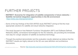 ACM SIGCOMM Tutorial | 2016-08-22 | Page 41
Further Projects
› INSTINCT: Scenarios for integration of satellite components in future networks –
Satellite–terrestrial integration opportunities in the 5G environment
https://artes.esa.int/projects/instinct
› Some of the key findings of the ESA ARTES study INSTINCT aiming to find the most
appropriate solutions for satellite and cloud networks integration.
› The study focused on how Network Functions Virtualization (NFV) and Software Defined
Networks (SDN), cornerstone technologies for the 5G networks, are providing the immediate
next step for a larger adoption of satellite as backhaul technology.
› Through the practical demonstrator and the evaluation results obtained we believe that the
INSTINCT results are highly relevant to the 5G use case definition and architecture
discussions.
Source: http://www.etsi.org/news-events/events/1025-2016-04-5g-from-myth-to-reality
 