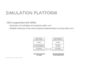 ACM SIGCOMM Tutorial | 2016-08-22 | Page 67
Simulation Platform
› NS-3 augmented with SDNs
– Execution of controllers and switches within ns-3
– Multiple instances of the same protocol implementation running within ns-3
 