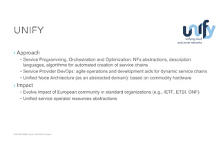 ACM SIGCOMM Tutorial | 2016-08-22 | Page 9
Unify
› Approach
– Service Programming, Orchestration and Optimization: NFs abstractions, description
languages, algorithms for automated creation of service chains
– Service Provider DevOps: agile operations and development aids for dynamic service chains
– Unified Node Architecture (as an abstracted domain): based on commodity hardware
› Impact
– Evolve impact of European community in standard organizations (e.g., IETF, ETSI, ONF)
– Unified service operator resources abstractions
 