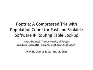 Poptrie:)A)Compressed)Trie)with)
Popula5on)Count)for)Fast)and)Scalable)
So<ware)IP)Rou5ng)Table)Lookup
Hirochika)Asai)(The)University)of)Tokyo))
Yasuhiro)Ohara)(NTT)Communica5ons)Corpora5on))
)
ACM)SIGCOMM)2015,)Aug.)18,)2015
 