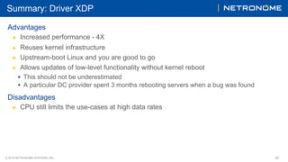 © 2018 NETRONOME SYSTEMS, INC. 20
Summary: Driver XDP
Advantages
▶  Increased performance - 4X
▶  Reuses kernel infrastructure
▶  Upstream-boot Linux and you are good to go
▶  Allows updates of low-level functionality without kernel reboot
•  This should not be underestimated
•  A particular DC provider spent 3 months rebooting servers when a bug was found
Disadvantages
▶  CPU still limits the use-cases at high data rates
 