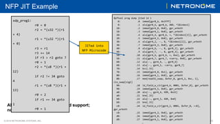 © 2018 NETRONOME SYSTEMS, INC. 30
NFP JIT Example
Bpftool	prog	dump	jited	id	1	
			0: 		.0		immed[gprB_6,	0x3fff]	
			8: 		.1		alu[gprB_6,	gprB_6,	AND,	*l$index1]	
		10: 		.2		immed[gprA_0,	0x0],	gpr_wrboth	
		18: 		.3		immed[gprA_1,	0x0],	gpr_wrboth	
		20: 		.4		alu[gprA_4,	gprB_6,	+,	*l$index1[2]],	gpr_wrboth	
		28: 		.5		immed[gprA_5,	0x0],	gpr_wrboth	
		30: 		.6		alu[gprA_2,	--,	B,	*l$index1[2]],	gpr_wrboth	
		38: 		.7		immed[gprA_3,	0x0],	gpr_wrboth	
		40: 		.8		alu[gprA_6,	--,	B,	gprB_2],	gpr_wrboth	
		48: 		.9		alu[gprA_7,	--,	B,	gprB_3],	gpr_wrboth	
		50: 	.10		alu[gprA_6,	gprA_6,	+,	0xe],	gpr_wrboth	
		58: 	.11		alu[gprA_7,	gprA_7,	+carry,	0x0],	gpr_wrboth	
		60: 	.12		alu[--,	gprA_4,	-,	gprB_6]	
		68: 	.13		alu[--,	gprA_5,	-carry,	gprB_7]	
		70: 	.14		bcc[.33]	
		78: 	.15		immed[gprA_0,	0x1],	gpr_wrboth	
		80: 	.16		immed[gprA_1,	0x0],	gpr_wrboth	
		88: 	.17		mem[read32_swap,	$xfer_0,	gprA_2,	0xc,	1],	
ctx_swap[sig1]	
		90: 	.18		ld_field_w_clr[gprA_4,	0001,	$xfer_0],	gpr_wrboth	
		98: 	.19		immed[gprA_5,	0x0],	gpr_wrboth	
		a0: 	.20		alu[--,	gprA_4,	XOR,	0x22]	
		a8: 	.21		bne[.33]	
		b0: 	.22		alu[--,	gprA_5,	XOR,	0x0]	
		b8: 	.23		bne[.33]	
		c0: 	.24		ld_field_w_clr[gprA_2,	0001,	$xfer_0,	>>8],	
gpr_wrboth	
		c8: 	.25		immed[gprA_3,	0x0],	gpr_wrboth	
		d0: 	.26		immed[gprA_0,	0x2],	gpr_wrboth	
		d8: 	.27		immed[gprA_1,	0x0],	gpr_wrboth	
																					…	
JITed	into	
NFP	Microcode	
All upstream bpftool with libbfd support;
no vendor tools needed
xdp_prog1:	
	 	r0	=	0	
	 	r2	=	*(u32	*)(r1	
+	4)	
	 	r1	=	*(u32	*)(r1	
+	0)	
	 	r3	=	r1	
	 	r3	+=	14	
	 	if	r3	>	r2	goto	7	
	 	r0	=	1	
	 	r2	=	*(u8	*)(r1	+	
12)	
	 	if	r2	!=	34	goto	
4	
	 	r1	=	*(u8	*)(r1	+	
13)	
	 	r0	=	2	
	 	if	r1	==	34	goto	
1	
	 	r0	=	1	
 