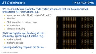 © 2018 NETRONOME SYSTEMS, INC. 31
JIT Optimizations
We can identify from assembly code certain sequences that can be replaced with
fewer/faster NFP instructions, e.g.:
▶  memcpy(new_eth, old_eth, sizeof(*old_eth))
▶  Rotation
▶  ALU operation + register move
▶  bit operations
▶  compare and jump
32-bit subregister use; batching atomic
operations; optimizing out helpers, e.g.:
▶  packet extend
▶  memory lookups
Creating read-only maps on the device
 