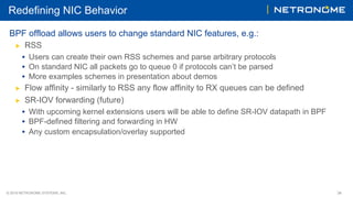 © 2018 NETRONOME SYSTEMS, INC. 34
Redefining NIC Behavior
BPF offload allows users to change standard NIC features, e.g.:
▶  RSS
•  Users can create their own RSS schemes and parse arbitrary protocols
•  On standard NIC all packets go to queue 0 if protocols can’t be parsed
•  More examples schemes in presentation about demos
▶  Flow affinity - similarly to RSS any flow affinity to RX queues can be defined
▶  SR-IOV forwarding (future)
•  With upcoming kernel extensions users will be able to define SR-IOV datapath in BPF
•  BPF-defined filtering and forwarding in HW
•  Any custom encapsulation/overlay supported
 