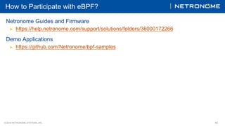© 2018 NETRONOME SYSTEMS, INC. 40
How to Participate with eBPF?
Netronome Guides and Firmware
▶  https://help.netronome.com/support/solutions/folders/36000172266
Demo Applications
▶  https://github.com/Netronome/bpf-samples
 