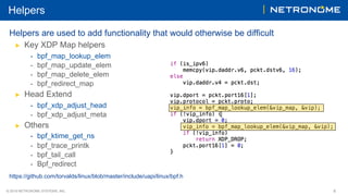 © 2018 NETRONOME SYSTEMS, INC. 8
Helpers
Helpers are used to add functionality that would otherwise be difficult
▶  Key XDP Map helpers
-  bpf_map_lookup_elem
-  bpf_map_update_elem
-  bpf_map_delete_elem
-  bpf_redirect_map
▶  Head Extend
-  bpf_xdp_adjust_head
-  bpf_xdp_adjust_meta
▶  Others
-  bpf_ktime_get_ns
-  bpf_trace_printk
-  bpf_tail_call
-  Bpf_redirect
https://github.com/torvalds/linux/blob/master/include/uapi/linux/bpf.h
 