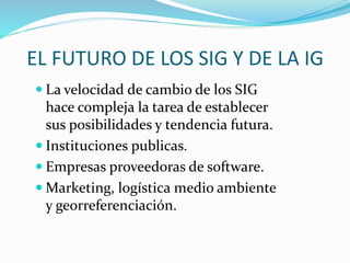 EL FUTURO DE LOS SIG Y DE LA IG
 La velocidad de cambio de los SIG
hace compleja la tarea de establecer
sus posibilidades y tendencia futura.
 Instituciones publicas.
 Empresas proveedoras de software.
 Marketing, logística medio ambiente
y georreferenciación.
 