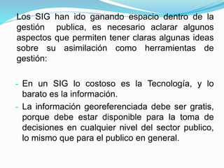 Los SIG han ido ganando espacio dentro de la
gestión publica, es necesario aclarar algunos
aspectos que permiten tener claras algunas ideas
sobre su asimilación como herramientas de
gestión:
- En un SIG lo costoso es la Tecnología, y lo
barato es la información.
- La información georeferenciada debe ser gratis,
porque debe estar disponible para la toma de
decisiones en cualquier nivel del sector publico,
lo mismo que para el publico en general.
 