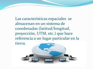Las características espaciales se 
almacenan en un sistema de 
coordenadas (latitud/longitud, 
proyección, UTM, etc.) que hace 
referencia a un lugar particular en la 
tierra. 
 