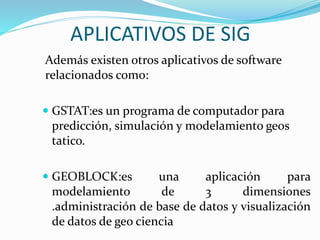 APLICATIVOS DE SIG 
Además existen otros aplicativos de software 
relacionados como: 
 GSTAT:es un programa de computador para 
predicción, simulación y modelamiento geos 
tatico. 
 GEOBLOCK:es una aplicación para 
modelamiento de 3 dimensiones 
.administración de base de datos y visualización 
de datos de geo ciencia 
 