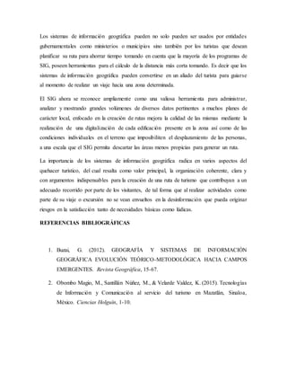 Los sistemas de información geográfica pueden no solo pueden ser usados por entidades
gubernamentales como ministerios o municipios sino también por los turistas que desean
planificar su ruta para ahorrar tiempo tomando en cuenta que la mayoría de los programas de
SIG, poseen herramientas para el cálculo de la distancia más corta tomando. Es decir que los
sistemas de información geográfica pueden convertirse en un aliado del turista para guiarse
al momento de realizar un viaje hacia una zona determinada.
El SIG ahora se reconoce ampliamente como una valiosa herramienta para administrar,
analizar y mostrando grandes volúmenes de diversos datos pertinentes a muchos planes de
carácter local, enfocado en la creación de rutas mejora la calidad de las mismas mediante la
realización de una digitalización de cada edificación presente en la zona así como de las
condiciones individuales en el terreno que imposibiliten el desplazamiento de las personas,
a una escala que el SIG permita descartar las áreas menos propicias para generar un ruta.
La importancia de los sistemas de información geográfica radica en varios aspectos del
quehacer turístico, del cual resalta como valor principal, la organización coherente, clara y
con argumentos indispensables para la creación de una ruta de turismo que contribuyan a un
adecuado recorrido por parte de los visitantes, de tal forma que al realizar actividades como
parte de su viaje o excursión no se vean envueltos en la desinformación que pueda originar
riesgos en la satisfacción tanto de necesidades básicas como lúdicas.
REFERENCIAS BIBLIOGRÁFICAS
1. Buzai, G. (2012). GEOGRAFÍA Y SISTEMAS DE INFORMACIÓN
GEOGRÁFICA EVOLUCIÓN TEÓRICO-METODOLÓGICA HACIA CAMPOS
EMERGENTES. Revista Geográfica, 15-67.
2. Obombo Magio, M., Santillán Núñez, M., & Velarde Valdez, K. (2015). Tecnologías
de Información y Comunicación al servicio del turismo en Mazatlán, Sinaloa,
México. Ciencias Holguín, 1-10.
 