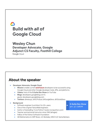 Build with all of
Google Cloud
Wesley Chun
Developer Advocate, Google
Adjunct CS Faculty, Foothill College
G Suite Dev Show
goo.gl/JpBQ40
About the speaker
● Developer Advocate, Google Cloud
● Mission: enable current and future developers to be successful using
Google Cloud and other Google developer tools, APIs, and platforms
● Videos: host of the G Suite Dev Show on YouTube
● Blogs: developers.googleblog.com &
gsuite-developers.googleblog.com
● Twitters: @wescpy, @GCPcloud, @GoogleDevs, @GSuiteDevs
● Background
● Software engineer & architect for 20+ years
● One of the original Yahoo!Mail engineers
● Author of bestselling "Core Python" books (corepython.com)
● Teacher and technical instructor since 1983 (all ages)
● Fellow of the Python Software Foundation
● AB Mathematics & CMP Music, UC Berkeley; MSCS UC Santa Barbara
 