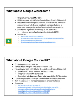 What about Google Classroom?
● Originally announced May 2014
● LMS integrated with G Suite (Google Docs, Sheets, Slides, etc.)
● Helps teachers manage coursework, create classes, distribute
assignments, grade & send feedback, manage students &
guardians, manage discussion forums, give & grade quizzes
● Suitable for higher ed; more likely to be used in K-12
○ Higher ed generally already using dedicated LMS
● Resources
○ edu.google.com/products/classroom
○ blog.google/outreach-initiatives/education/previewing-new-classroom
○ developers.google.com/classroom
○ developers.google.com/apps-script/advanced/classroom
What about Google Course Kit?
● Originally announced Jul 2018
● More suitable in higher ed due to dedicated LMS
● Integrate your LMS with G Suite (Google Docs, Sheets, Slides, etc.)
○ Blackboard, Canvas, Moodle, Sakai supported
○ Integrate w/your LMS at no cost
○ Compliant with Learning Tools Interoperability (LTI) standard
● Create assignments & manage coursework from within your LMS
● Built-in grading tool; manage feedback in one central place
● Resources
○ edu.google.com/products/course-kit
○ blog.google/outreach-initiatives/education/introducing-course-kit-
new-ways-collaborate-g-suite-your-lms-designed-higher-ed
○ support.google.com/edu/coursekit/answer/9069054
○ support.google.com/edu/coursekit/answer/9069147
 