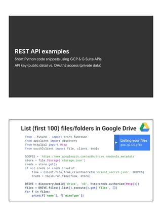 REST API examples
Short Python code snippets using GCP & G Suite APIs
API key (public data) vs. OAuth2 access (private data)
List (first 100) files/folders in Google Drive
from __future__ import print_function
from apiclient import discovery
from httplib2 import Http
from oauth2client import file, client, tools
SCOPES = 'https://www.googleapis.com/auth/drive.readonly.metadata'
store = file.Storage('storage.json')
creds = store.get()
if not creds or creds.invalid:
flow = client.flow_from_clientsecrets('client_secret.json', SCOPES)
creds = tools.run_flow(flow, store)
DRIVE = discovery.build('drive', 'v3', http=creds.authorize(Http()))
files = DRIVE.files().list().execute().get('files', [])
for f in files:
print(f['name'], f['mimeType'])
Listing your files
goo.gl/ZIgf8k
 