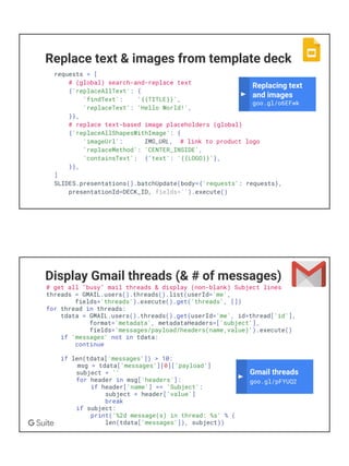 Replace text & images from template deck
requests = [
# (global) search-and-replace text
{'replaceAllText': {
'findText': '{{TITLE}}',
'replaceText': 'Hello World!',
}},
# replace text-based image placeholders (global)
{'replaceAllShapesWithImage': {
'imageUrl': IMG_URL, # link to product logo
'replaceMethod': 'CENTER_INSIDE',
'containsText': {'text': '{{LOGO}}'},
}},
]
SLIDES.presentations().batchUpdate(body={'requests': requests},
presentationId=DECK_ID, fields='').execute()
Replacing text
and images
goo.gl/o6EFwk
Display Gmail threads (& # of messages)
# get all "busy" mail threads & display (non-blank) Subject lines
threads = GMAIL.users().threads().list(userId='me',
fields='threads').execute().get('threads', [])
for thread in threads:
tdata = GMAIL.users().threads().get(userId='me', id=thread['id'],
format='metadata', metadataHeaders=['subject'],
fields='messages/payload/headers(name,value)').execute()
if 'messages' not in tdata:
continue
if len(tdata['messages']) > 10:
msg = tdata['messages'][0]['payload']
subject = ''
for header in msg['headers']:
if header['name'] == 'Subject':
subject = header['value']
break
if subject:
print('%2d message(s) in thread: %s' % (
len(tdata['messages']), subject))
Gmail threads
goo.gl/pFYUQ2
 