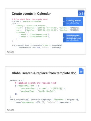 Create events in Calendar
# define event data, then create event
TIMEZONE = 'America/Los_Angeles'
EVENT = {
'summary': 'Dinner with friends',
'start': {'dateTime': '2017-06-14T19:00:00', 'timeZone': TIMEZONE},
'end': {'dateTime': '2017-06-14T22:00:00', 'timeZone': TIMEZONE},
'attendees': [
{'email': 'friend1@example.com'},
{'email': 'friend2@example.com'},
],
}
GCAL.events().insert(calendarId='primary', body=EVENT,
sendNotifications=True, fields='').execute()
Modifying and
recurring events
goo.gl/J2XkXc
Creating events
goo.gl/KuYMiq
Global search & replace from template doc
requests = [
# (global) search-and-replace text
{'replaceAllText': {
'containsText': {'text': '{{TITLE}}'},
'replaceText': 'Hello World!',
}},
]
DOCS.documents().batchUpdate(body={'requests': requests},
name='documents/'+DOC_ID, fields='').execute()
 