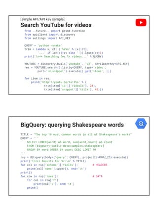 [simple API/API key sample]
Search YouTube for videos
from __future__ import print_function
from apiclient import discovery
from settings import API_KEY
QUERY = 'python -snake'
trim = lambda x, ct: ('%s%s' % (x[:ct],
'...' if len(x)>ct else '')).ljust(ct+3)
print('n** Searching for %r videos...' % QUERY)
YOUTUBE = discovery.build('youtube', 'v3', developerKey=API_KEY)
res = YOUTUBE.search().list(q=QUERY, type='video',
part='id,snippet').execute().get('items', [])
for item in res:
print('http://youtu.be/%st%s' % (
trim(item['id']['videoId'], 24),
trim(item['snippet']['title'], 48)))
BigQuery: querying Shakespeare words
TITLE = "The top 10 most common words in all of Shakespeare's works"
QUERY = '''
SELECT LOWER(word) AS word, sum(word_count) AS count
FROM [bigquery-public-data:samples.shakespeare]
GROUP BY word ORDER BY count DESC LIMIT 10
'''
rsp = BQ.query(body={'query': QUERY}, projectId=PROJ_ID).execute()
print('n*** Results for %r:n' % TITLE)
for col in rsp['schema']['fields']: # HEADERS
print(col['name'].upper(), end='t')
print()
for row in rsp['rows']: # DATA
for col in row['f']:
print(col['v'], end='t')
print()
 
