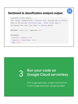 Sentiment & classification analysis output
$ python3 nl_sent_class.py
TEXT: Google, headquartered in Mountain View, unveiled the new Android
phone at the Consumer Electronics Show. Sundar Pichai said in
his keynote that users love their new Android phones.
SENTIMENT: score (0.3), magnitude (0.6)
CATEGORIES:
* Internet & Telecom (0.76)
* Computers & Electronics (0.64)
* News (0.56)
3
Run your code on
Google Cloud serverless
GCP: Google App Engine , Google Cloud Functions
G Suite: Google Apps Script , Google App Maker
 