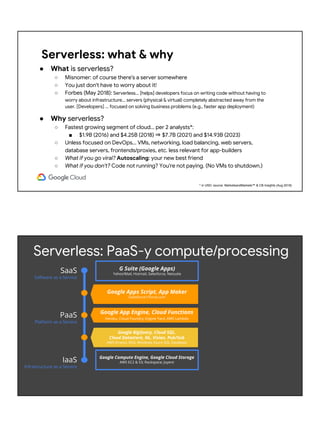 Serverless: what & why
● What is serverless?
○ Misnomer: of course there's a server somewhere
○ You just don't have to worry about it!
○ Forbes (May 2018): Serverless... [helps] developers focus on writing code without having to
worry about infrastructure... servers (physical & virtual) completely abstracted away from the
user. [Developers] ... focused on solving business problems (e.g., faster app deployment)
● Why serverless?
○ Fastest growing segment of cloud... per 2 analysts*:
■ $1.9B (2016) and $4.25B (2018) ⇒ $7.7B (2021) and $14.93B (2023)
○ Unless focused on DevOps... VMs, networking, load balancing, web servers,
database servers, frontends/proxies, etc. less relevant for app-builders
○ What if you go viral? Autoscaling: your new best friend
○ What if you don't? Code not running? You're not paying. (No VMs to shutdown.)
* in USD; source: MarketsandMarkets™ & CB Insights (Aug 2018)
Google Compute Engine, Google Cloud Storage
AWS EC2 & S3; Rackspace; Joyent
SaaS
Software as a Service
PaaS
Platform as a Service
IaaS
Infrastructure as a Service
G Suite (Google Apps)
Yahoo!Mail, Hotmail, Salesforce, Netsuite
Google App Engine, Cloud Functions
Heroku, Cloud Foundry, Engine Yard, AWS Lambda
Google BigQuery, Cloud SQL,
Cloud Datastore, NL, Vision, Pub/Sub
AWS Kinesis, RDS; Windows Azure SQL Database
Serverless: PaaS-y compute/processing
Google Apps Script, App Maker
Salesforce1/force.com
 