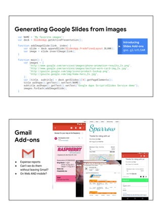 var NAME = "My favorite images";
var deck = SlidesApp.getActivePresentation();
function addImageSlide(link, index) {
var slide = deck.appendSlide(SlidesApp.PredefinedLayout.BLANK);
var image = slide.insertImage(link);
}
function main() {
var images = [
"http://www.google.com/services/images/phone-animation-results_2x.png",
"http://www.google.com/services/images/section-work-card-img_2x.jpg",
"http://gsuite.google.com/img/icons/product-lockup.png",
"http://gsuite.google.com/img/home-hero_2x.jpg",
];
var [title, subtitle] = deck.getSlides()[0].getPageElements();
title.asShape().getText().setText(NAME);
subtitle.asShape().getText().setText("Google Apps ScriptnSlides Service demo");
images.forEach(addImageSlide);
}
Introducing
Slides Add-ons
goo.gl/sYL5AM
Generating Google Slides from images
Gmail
Add-ons
● Expense reports
● Can't we do them
without leaving Gmail?
● On Web AND mobile?
 