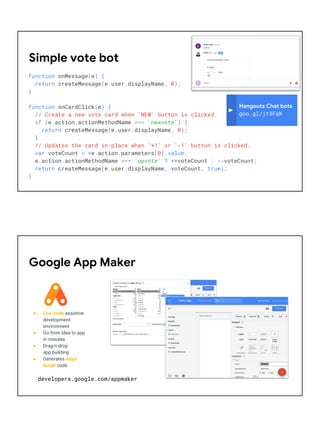 function onMessage(e) {
return createMessage(e.user.displayName, 0);
}
function onCardClick(e) {
// Create a new vote card when 'NEW' button is clicked.
if (e.action.actionMethodName === 'newvote') {
return createMessage(e.user.displayName, 0);
}
// Updates the card in-place when '+1' or '-1' button is clicked.
var voteCount = +e.action.parameters[0].value;
e.action.actionMethodName === 'upvote' ? ++voteCount : --voteCount;
return createMessage(e.user.displayName, voteCount, true);
}
Simple vote bot
Hangouts Chat bots
goo.gl/jt3FqK
● Low-code assistive
development
environment
● Go from idea to app
in minutes
● Drag-n-drop
app building
● Generates Apps
Script code
Google App Maker
developers.google.com/appmaker
 