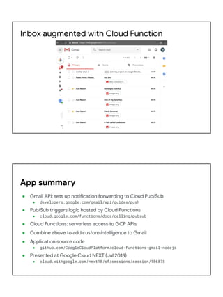 Inbox augmented with Cloud Function
● Gmail API: sets up notification forwarding to Cloud Pub/Sub
● developers.google.com/gmail/api/guides/push
● Pub/Sub triggers logic hosted by Cloud Functions
● cloud.google.com/functions/docs/calling/pubsub
● Cloud Functions: serverless access to GCP APIs
● Combine above to add custom intelligence to Gmail
● Application source code
● github.com/GoogleCloudPlatform/cloud-functions-gmail-nodejs
● Presented at Google Cloud NEXT (Jul 2018)
● cloud.withgoogle.com/next18/sf/sessions/session/156878
App summary
 