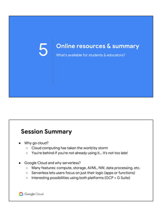 Online resources & summary
What's available for students & educators?5
Session Summary
● Why go cloud?
○ Cloud computing has taken the world by storm
○ You're behind if you're not already using it… it's not too late!
● Google Cloud and why serverless?
○ Many features: compute, storage, AI/ML, NW, data processing, etc.
○ Serverless lets users focus on just their logic (apps or functions)
○ Interesting possibilities using both platforms (GCP + G Suite)
 