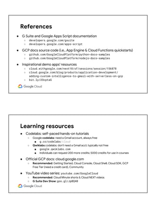 References
● G Suite and Google Apps Script documentation
○ developers.google.com/gsuite
○ developers.google.com/apps-script
● GCP docs source code (i.e., App Engine & Cloud Functions quickstarts)
○ github.com/GoogleCloudPlatform/python-docs-samples
○ github.com/GoogleCloudPlatform/nodejs-docs-samples
● Inspirational demo apps' resources
○ cloud.withgoogle.com/next18/sf/sessions/session/156878
○ cloud.google.com/blog/products/application-development/
adding-custom-intelligence-to-gmail-with-serverless-on-gcp
○ bit.ly/2OcptaG
Learning resources
● Codelabs: self-paced hands-on tutorials
○ Google codelabs: need a Gmail account, always free
■ g.co/codelabs/cloud
○ Qwiklabs codelabs: don't need a Gmail acct; typically not free
■ google.qwiklabs.com
■ Individuals can request 200 more credits; 5000 credits for use in courses
● Official GCP docs: cloud.google.com
○ Recommended: Getting Started, Cloud Console, Cloud Shell, Cloud SDK, GCP
Free Tier (need a credit card), Community
● YouTube video series: youtube.com/GoogleCloud
○ Recommended: Cloud Minute shorts & Cloud NEXT videos
○ G Suite Dev Show: goo.gl/JpBQ40
 