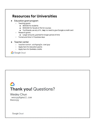 Resources for Universities
● Education grant program
○ Teaching grants
■ $50USD for students
■ $100USD for faculty & TAs for courses
■ You'll barely use any of it… key: no need to give Google a credit card
○ Research grants
■ Larger amounts, granted for longer period of time
○ Turnaround time: 5-7 business days
● Teacher center
○ teachercenter.withgoogle.com/gcp
○ Apply here for education grants
○ Apply here for Qwiklabs credits
Thank you! Questions?
Wesley Chun
wescpy@gmail.com
@wescpy
 