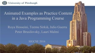 Animated Examples as Practice Content
in a Java Programming Course
Roya Hosseini, Teemu Sirkiä, Julio Guerra
Peter Brusilovsky, Lauri Malmi
SIGCSE 2016
1
 