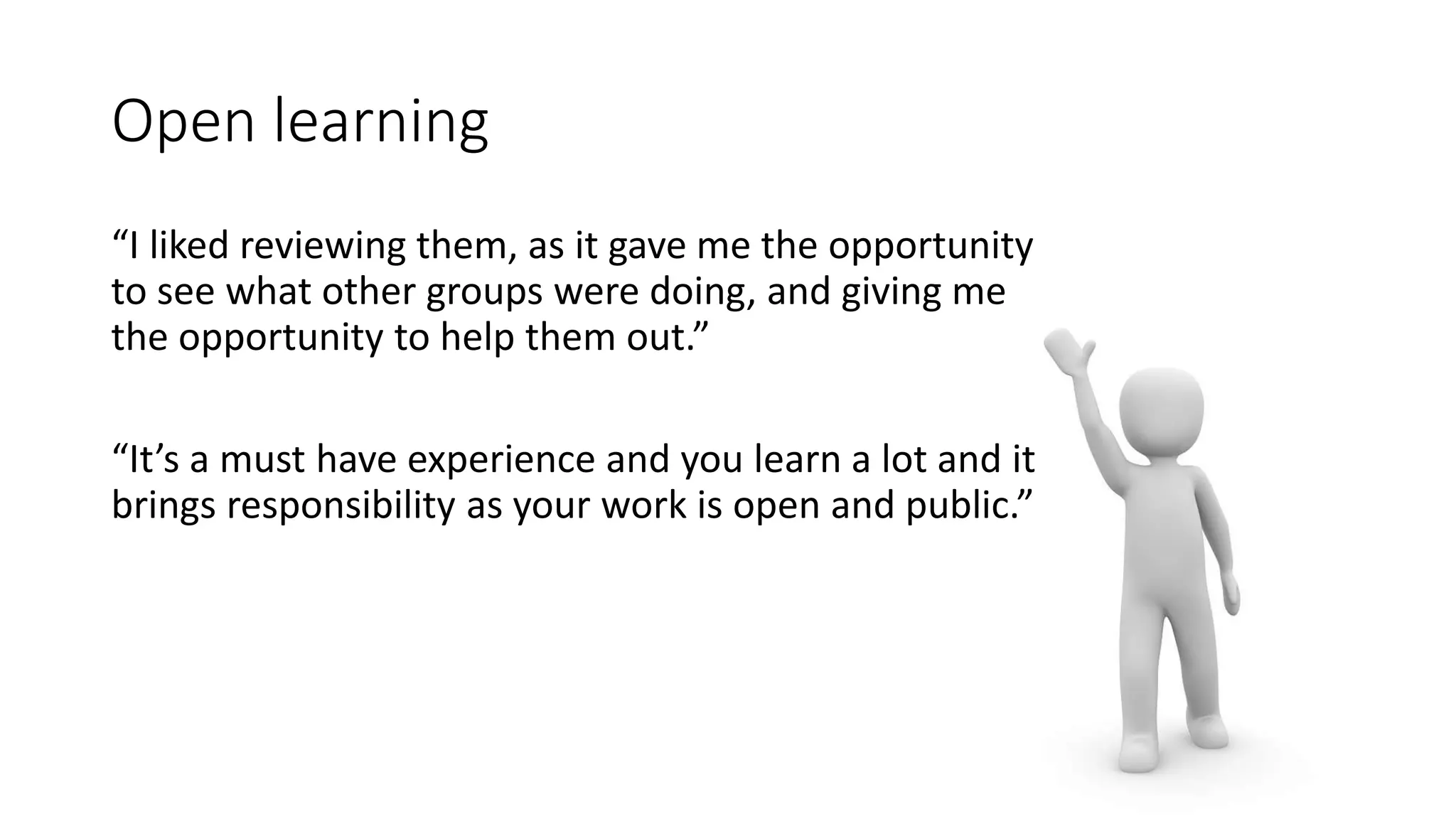 Open learning
“I liked reviewing them, as it gave me the opportunity
to see what other groups were doing, and giving me
the opportunity to help them out.”
“It’s a must have experience and you learn a lot and it
brings responsibility as your work is open and public.”
 