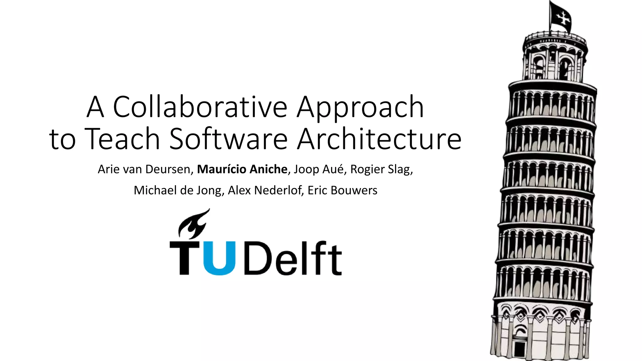 A Collaborative Approach
to Teach Software Architecture
Arie van Deursen, Maurício Aniche, Joop Aué, Rogier Slag,
Michael de Jong, Alex Nederlof, Eric Bouwers
 