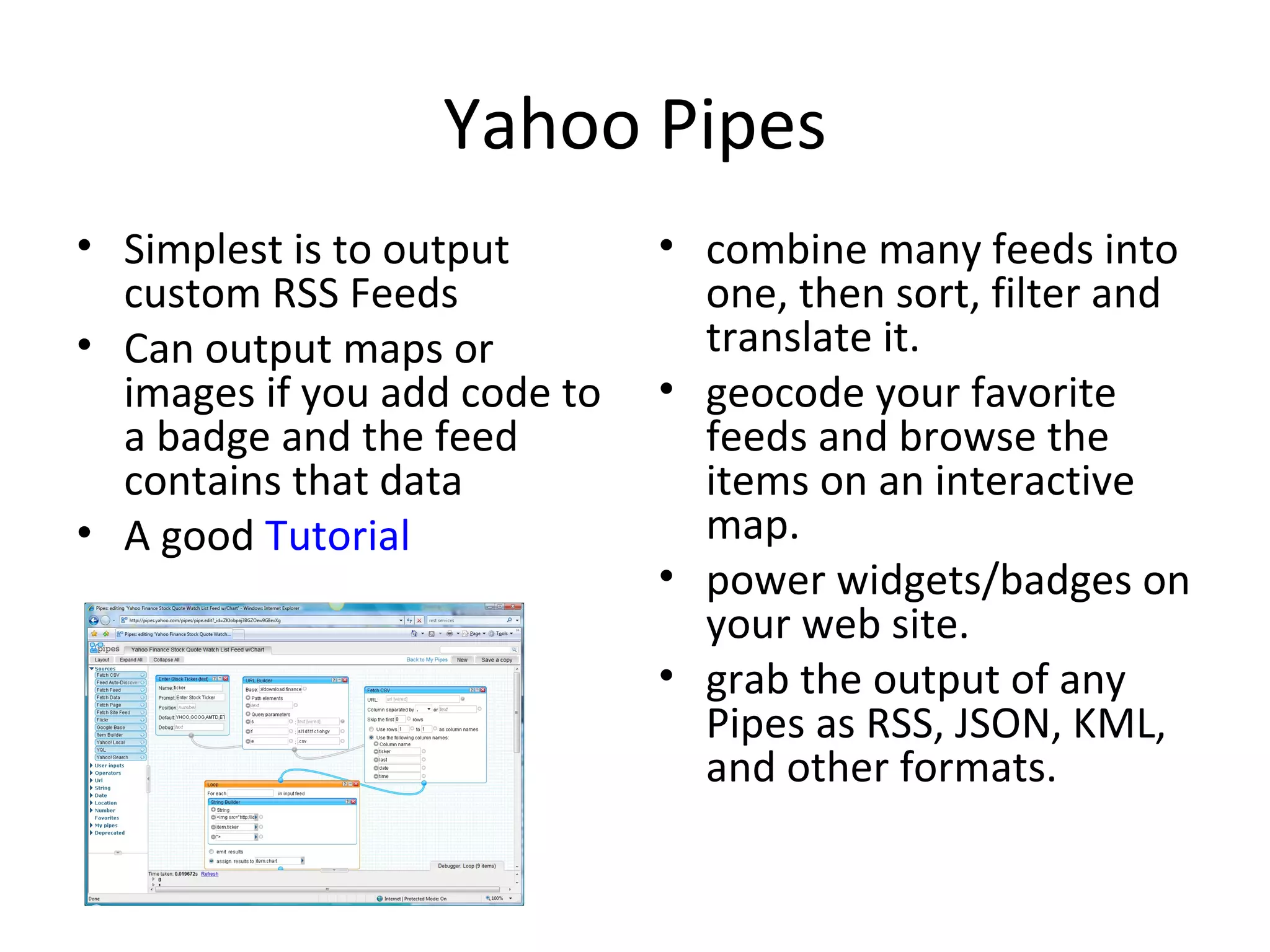 Yahoo Pipes Simplest is to output custom RSS Feeds Can output maps or images if you add code to a badge and the feed contains that data A good  Tutorial combine many feeds into one, then sort, filter and translate it.  geocode your favorite feeds and browse the items on an interactive map.  power widgets/badges on your web site.  grab the output of any Pipes as RSS, JSON, KML, and other formats.  