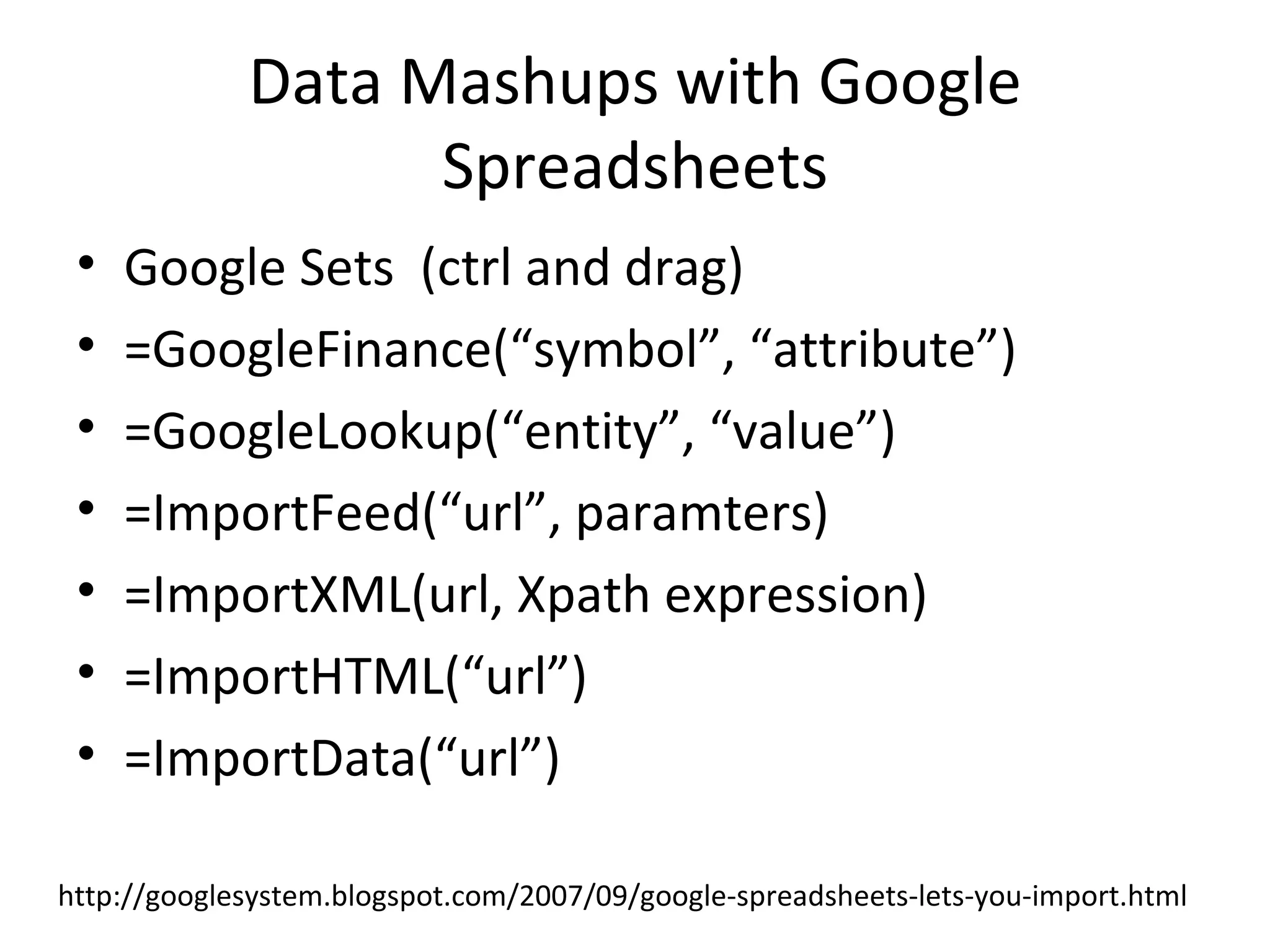 Data Mashups with Google Spreadsheets Google Sets  (ctrl and drag) =GoogleFinance(“symbol”, “attribute”) =GoogleLookup(“entity”, “value”) =ImportFeed(“url”, paramters) =ImportXML(url, Xpath expression) =ImportHTML(“url”) =ImportData(“url”)  http://googlesystem.blogspot.com/2007/09/google-spreadsheets-lets-you-import.html 