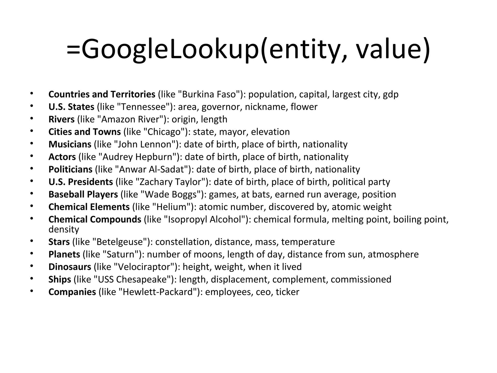 =GoogleLookup(entity, value) Countries and Territories  (like "Burkina Faso"): population, capital, largest city, gdp  U.S. States  (like "Tennessee"): area, governor, nickname, flower  Rivers  (like "Amazon River"): origin, length  Cities and Towns  (like "Chicago"): state, mayor, elevation  Musicians  (like "John Lennon"): date of birth, place of birth, nationality  Actors  (like "Audrey Hepburn"): date of birth, place of birth, nationality  Politicians  (like "Anwar Al-Sadat"): date of birth, place of birth, nationality  U.S. Presidents  (like "Zachary Taylor"): date of birth, place of birth, political party  Baseball Players  (like "Wade Boggs"): games, at bats, earned run average, position  Chemical Elements  (like "Helium"): atomic number, discovered by, atomic weight  Chemical Compounds  (like "Isopropyl Alcohol"): chemical formula, melting point, boiling point, density  Stars  (like "Betelgeuse"): constellation, distance, mass, temperature  Planets  (like "Saturn"): number of moons, length of day, distance from sun, atmosphere  Dinosaurs  (like "Velociraptor"): height, weight, when it lived  Ships  (like "USS Chesapeake"): length, displacement, complement, commissioned  Companies  (like "Hewlett-Packard"): employees, ceo, ticker 