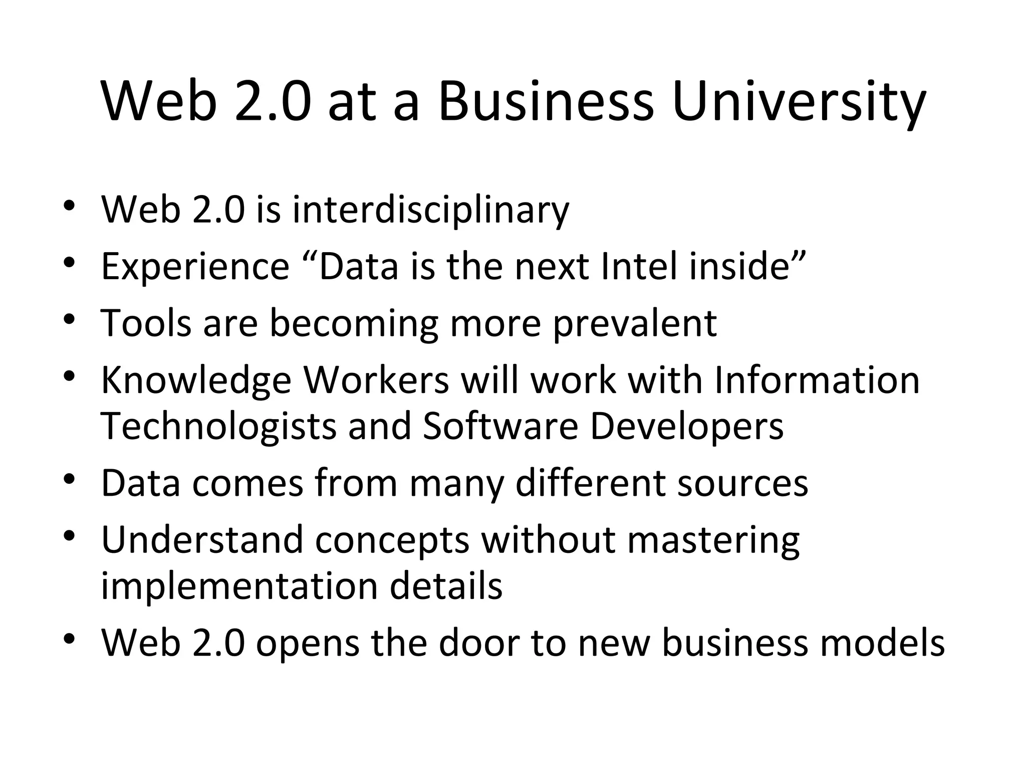 Web 2.0 at a Business University Web 2.0 is interdisciplinary Experience “Data is the next Intel inside” Tools are becoming more prevalent  Knowledge Workers will work with Information Technologists and Software Developers Data comes from many different sources Understand concepts without mastering implementation details Web 2.0 opens the door to new business models 