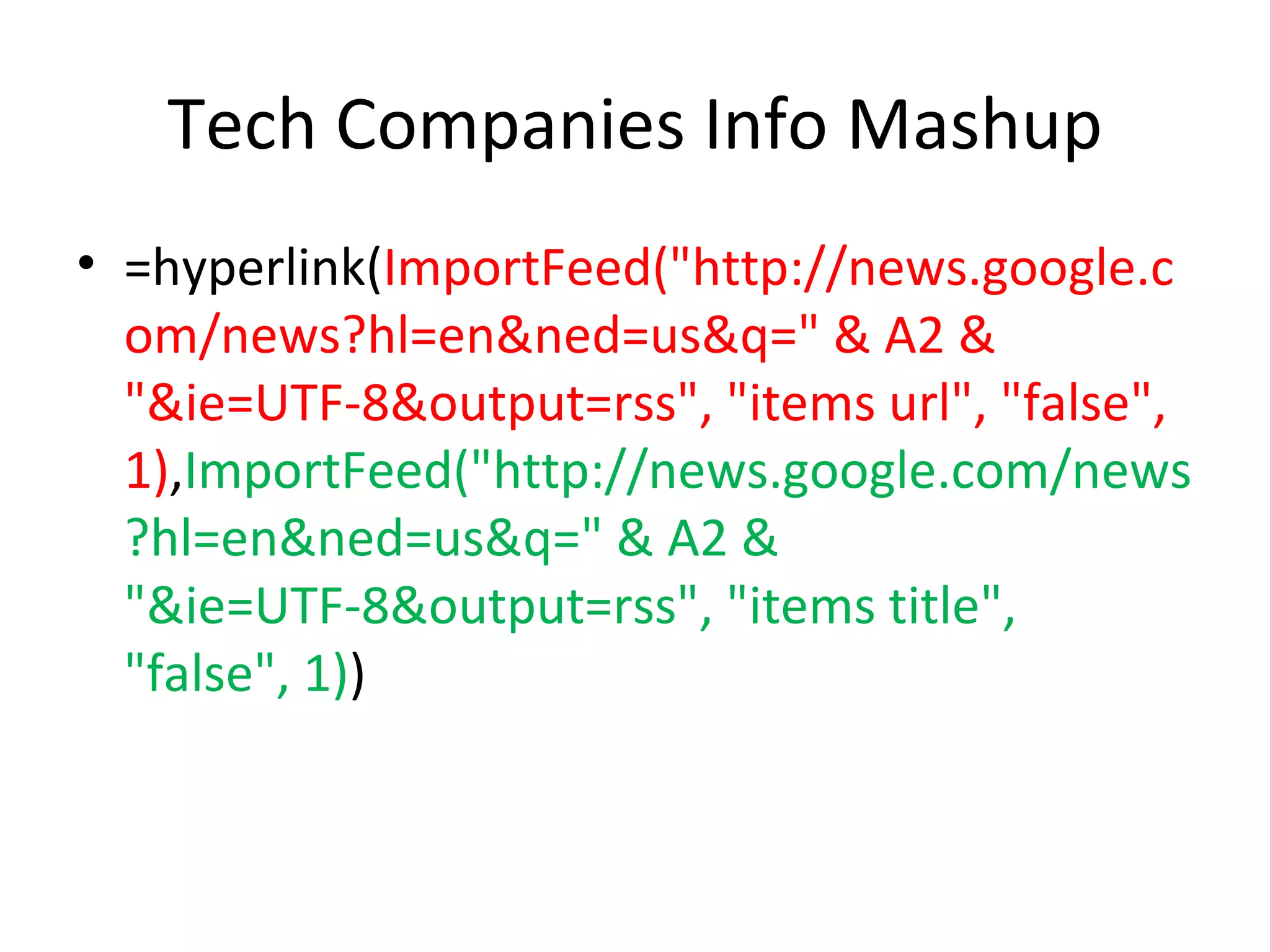 Tech Companies Info Mashup =hyperlink( ImportFeed("http://news.google.com/news?hl=en&ned=us&q=" & A2 & "&ie=UTF-8&output=rss", "items url", "false", 1) , ImportFeed("http://news.google.com/news?hl=en&ned=us&q=" & A2 & "&ie=UTF-8&output=rss", "items title", "false", 1) ) 