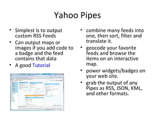 Yahoo Pipes Simplest is to output custom RSS Feeds Can output maps or images if you add code to a badge and the feed contains that data A good  Tutorial combine many feeds into one, then sort, filter and translate it.  geocode your favorite feeds and browse the items on an interactive map.  power widgets/badges on your web site.  grab the output of any Pipes as RSS, JSON, KML, and other formats.  