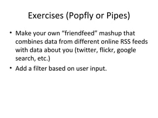 Exercises (Popfly or Pipes) Make your own “friendfeed” mashup that combines data from different online RSS feeds with data about you (twitter, flickr, google search, etc.) Add a filter based on user input. 