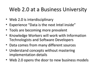 Web 2.0 at a Business University Web 2.0 is interdisciplinary Experience “Data is the next Intel inside” Tools are becoming more prevalent  Knowledge Workers will work with Information Technologists and Software Developers Data comes from many different sources Understand concepts without mastering implementation details Web 2.0 opens the door to new business models 