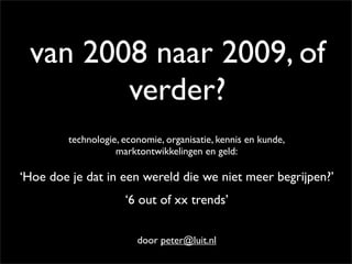 van 2008 naar 2009, of
        verder?
         technologie, economie, organisatie, kennis en kunde,
                    marktontwikkelingen en geld:

‘Hoe doe je dat in een wereld die we niet meer begrijpen?’
                      ‘6 out of xx trends’


                         door peter@luit.nl
 