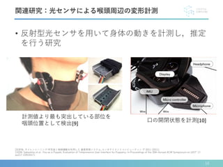 • 反射型光センサを用いて身体の動きを計測し，推定
を行う研究
[9]安他: サイレントハミング:呼気音と咽頭運動を利用した 鼻歌再現システム; エンタテイメントコンピューティン グ 2011 (2011).
[10]M. Sakashita et al. :You as a Puppet: Evaluation of Telepresence User Interface for Puppetry; In Proceedings of the 30th Annual ACM Symposium on UIST’ 17,
pp217-228(2017).
関連研究：光センサによる喉頭周辺の変形計測
計測値より最も突出している部位を
咽頭位置として検出[9]
口の開閉状態を計測[10]
10
 